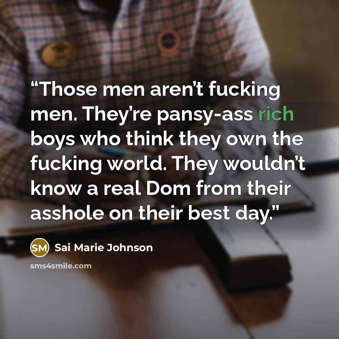 “Those men aren’t fucking men. They’re pansy-ass rich boys who think they own the fucking world. They wouldn’t know a real Dom from their asshole on their best day.” quote by Sai Marie Johnson