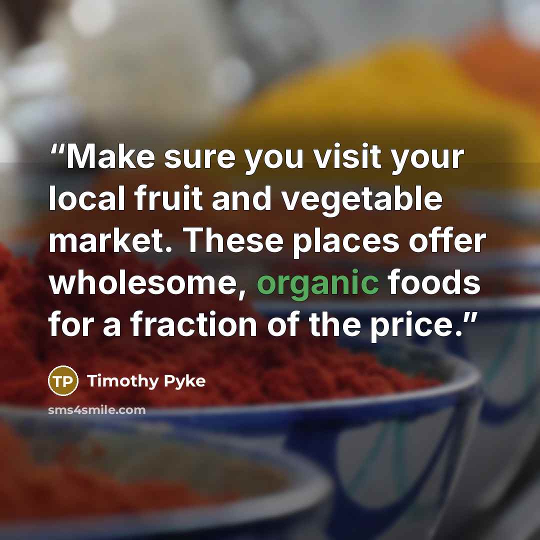 “Make sure you visit your local fruit and vegetable market. These places offer wholesome, organic foods for a fraction of the price.” quote by Timothy Pyke