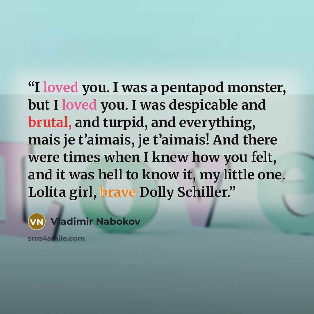“I loved you. I was a pentapod monster, but I loved you. I was despicable and brutal, and turpid, and everything, mais je t’aimais, je t’aimais! And there were times when I knew how you felt, and it was hell to know it, my little one. Lolita girl, brave Dolly Schiller.” quote by Vladimir Nabokov