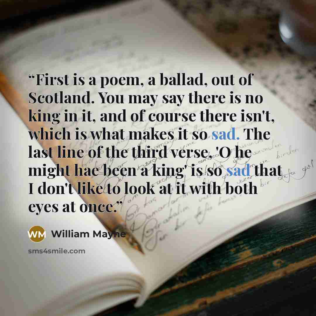 “First is a poem, a ballad, out of Scotland. You may say there is no king in it, and of course there isn't, which is what makes it so sad. The last line of the third verse, 'O he might hae been a king' is so sad that I don't like to look at it with both eyes at once.” quote by William Mayne