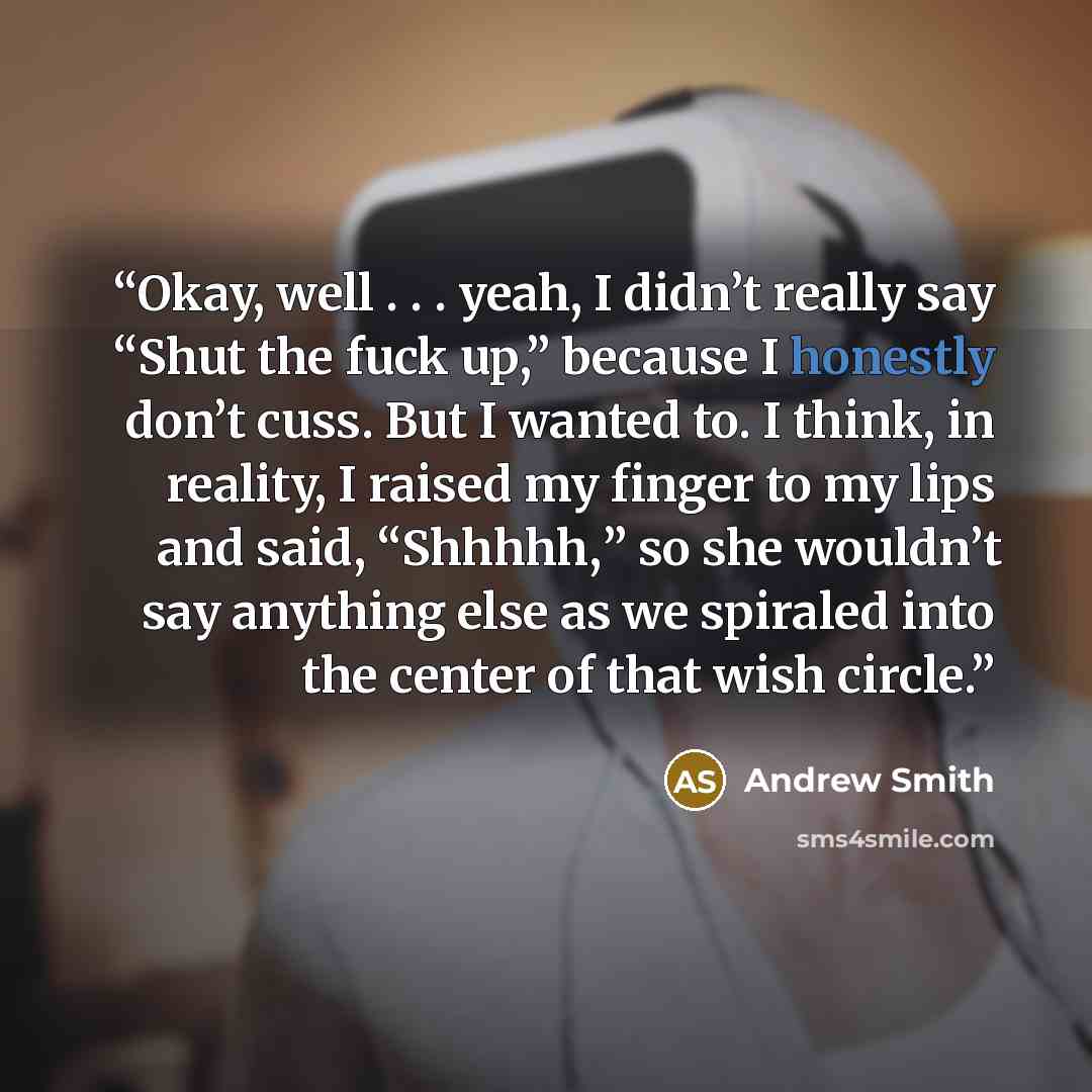 “Okay, well . . . yeah, I didn’t really say “Shut the fuck up,” because I honestly don’t cuss. But I wanted to. I think, in reality, I raised my finger to my lips and said, “Shhhhh,” so she wouldn’t say anything else as we spiraled into the center of that wish circle.” quote by Andrew Smith