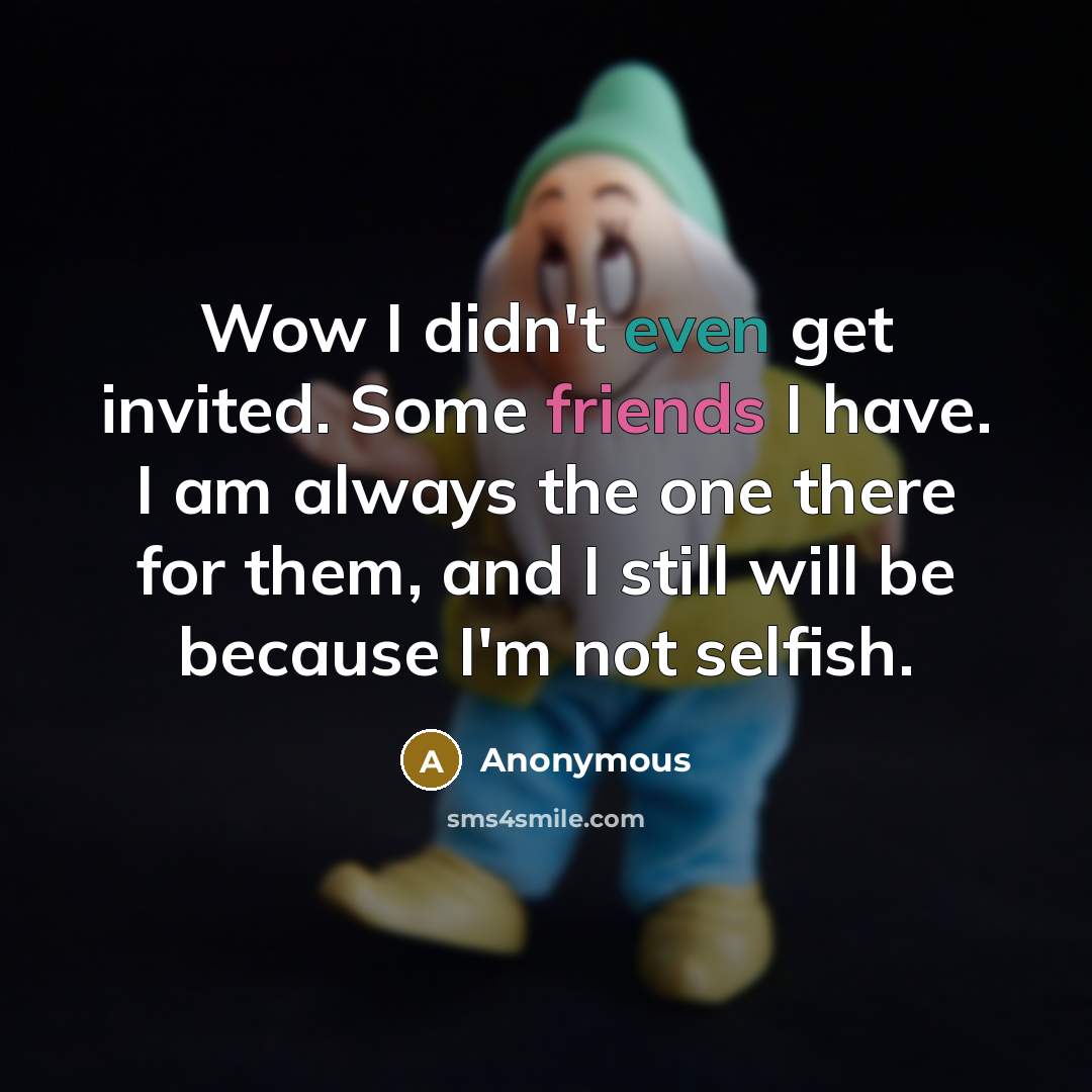 “Wow I didn't even get invited. Some friends I have. I am always the one there for them, and I still will be because I'm not selfish.” quote by Anonymous