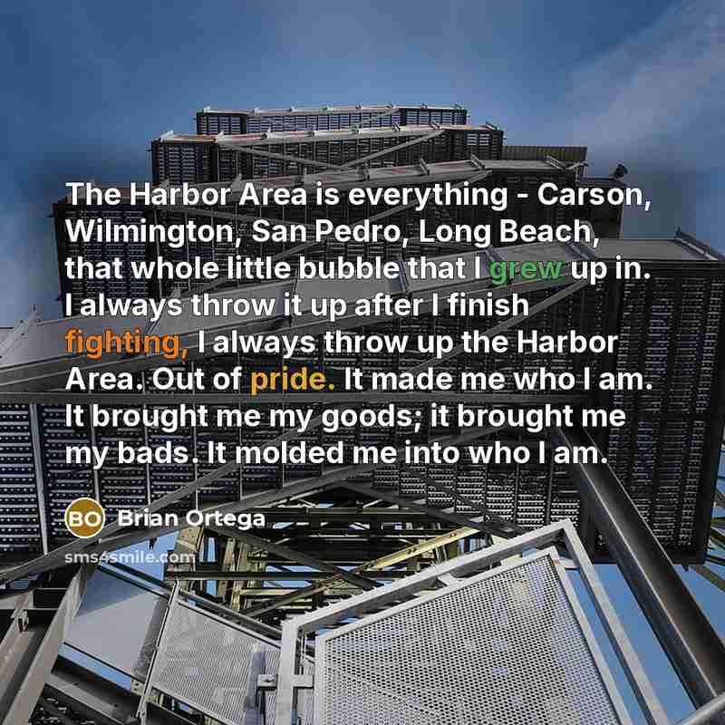 “The Harbor Area is everything - Carson, Wilmington, San Pedro, Long Beach, that whole little bubble that I grew up in. I always throw it up after I finish fighting, I always throw up the Harbor Area. Out of pride. It made me who I am. It brought me my goods; it brought me my bads. It molded me…” quote by Brian Ortega