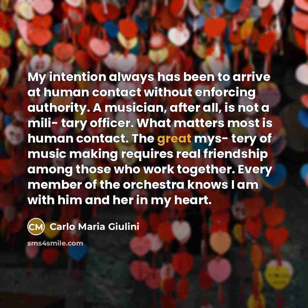 “My intention always has been to arrive at human contact without enforcing authority. A musician, after all, is not a mili- tary officer. What matters most is human contact. The great mys- tery of music making requires real friendship among those who work together. Every member of the orchestra…” quote by Carlo Maria Giulini