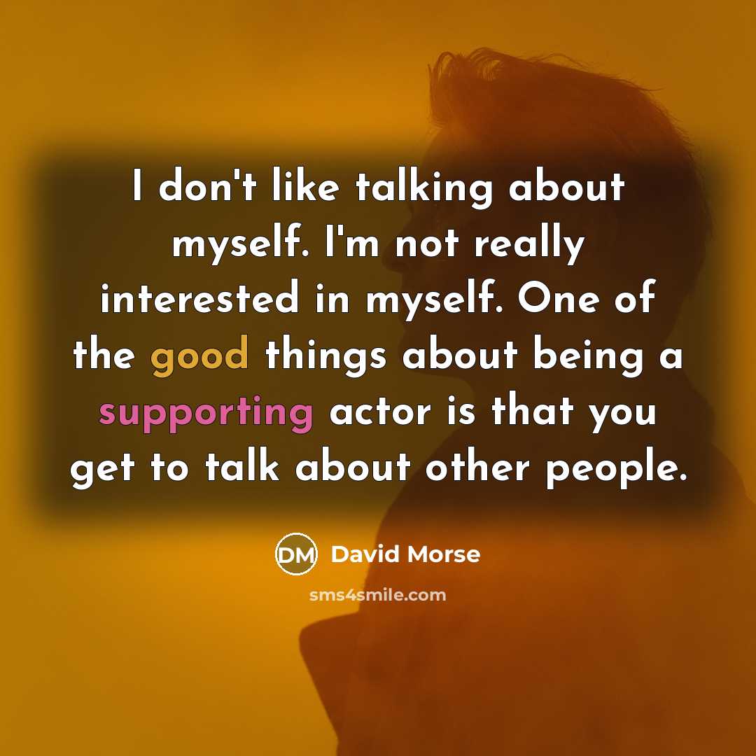 “I don't like talking about myself. I'm not really interested in myself. One of the good things about being a supporting actor is that you get to talk about other people.” quote by David Morse