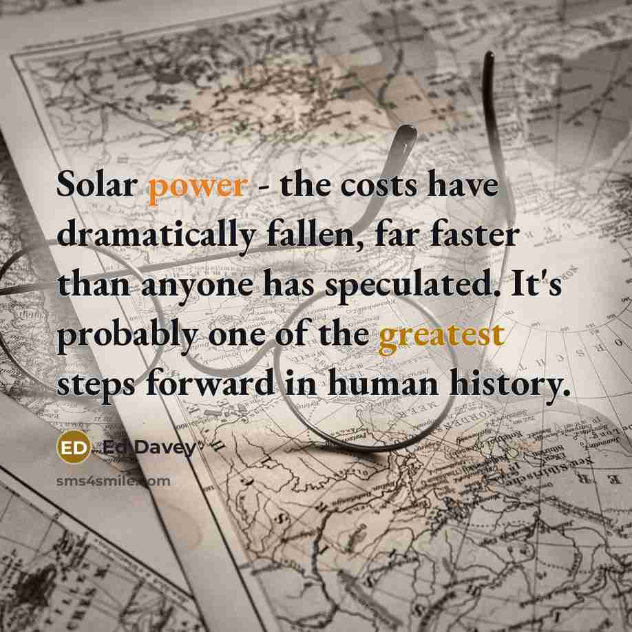 “Solar power - the costs have dramatically fallen, far faster than anyone has speculated. It's probably one of the greatest steps forward in human history.” quote by Ed Davey