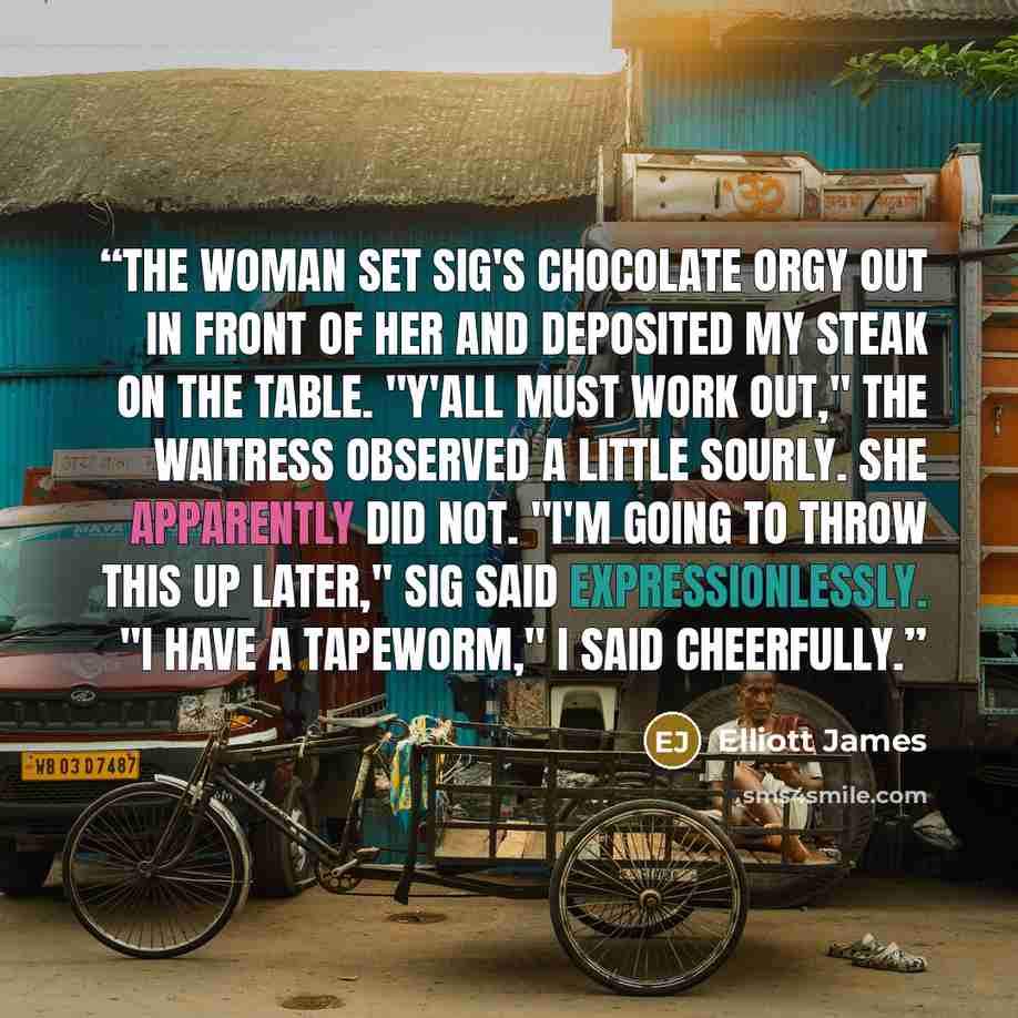 “The woman set Sig's chocolate orgy out in front of her and deposited my steak on the table. "Y'all must work out," the waitress observed a little sourly. She apparently did not. "I'm going to throw this up later," Sig said expressionlessly. "I have a tapeworm," I said cheerfully.” quote by Elliott James