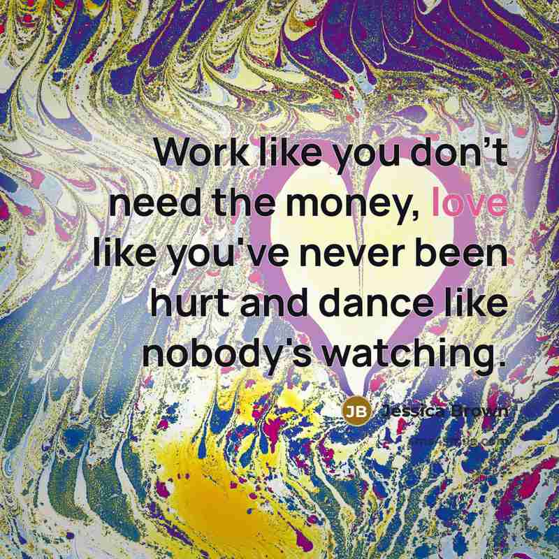 “Work like you don't need the money, love like you've never been hurt and dance like nobody's watching.” quote by Jessica Brown