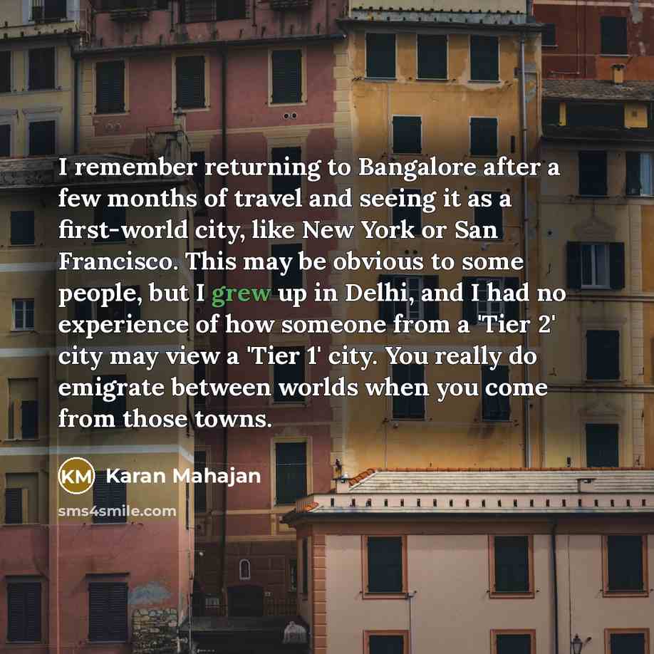 “I remember returning to Bangalore after a few months of travel and seeing it as a first-world city, like New York or San Francisco. This may be obvious to some people, but I grew up in Delhi, and I had no experience of how someone from a 'Tier 2' city may view a 'Tier 1' city. You really do…” quote by Karan Mahajan