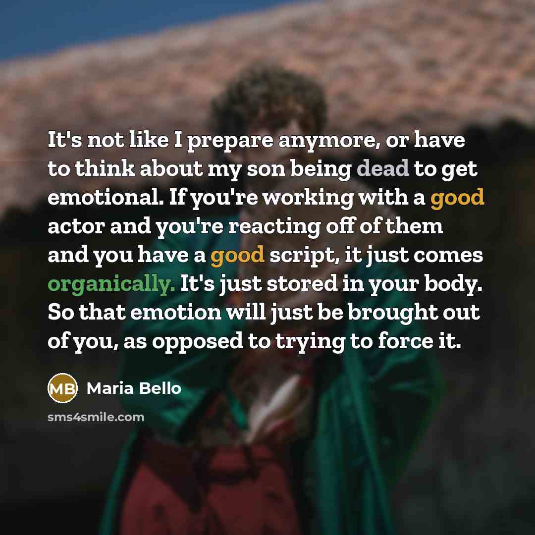 “It's not like I prepare anymore, or have to think about my son being dead to get emotional. If you're working with a good actor and you're reacting off of them and you have a good script, it just comes organically. It's just stored in your body. So that emotion will just be brought out of you, as…” quote by Maria Bello