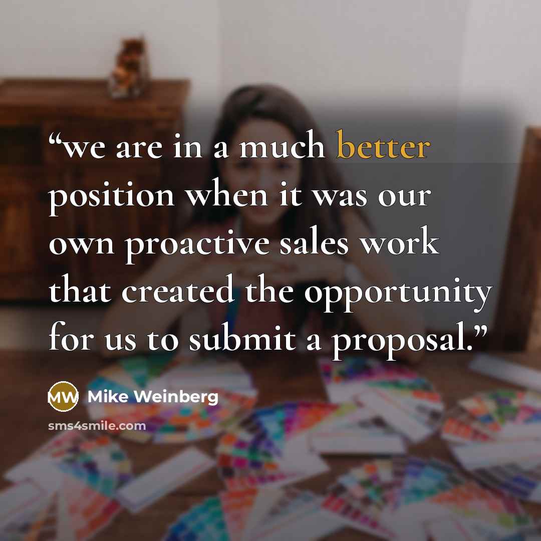 “we are in a much better position when it was our own proactive sales work that created the opportunity for us to submit a proposal.” quote by Mike Weinberg