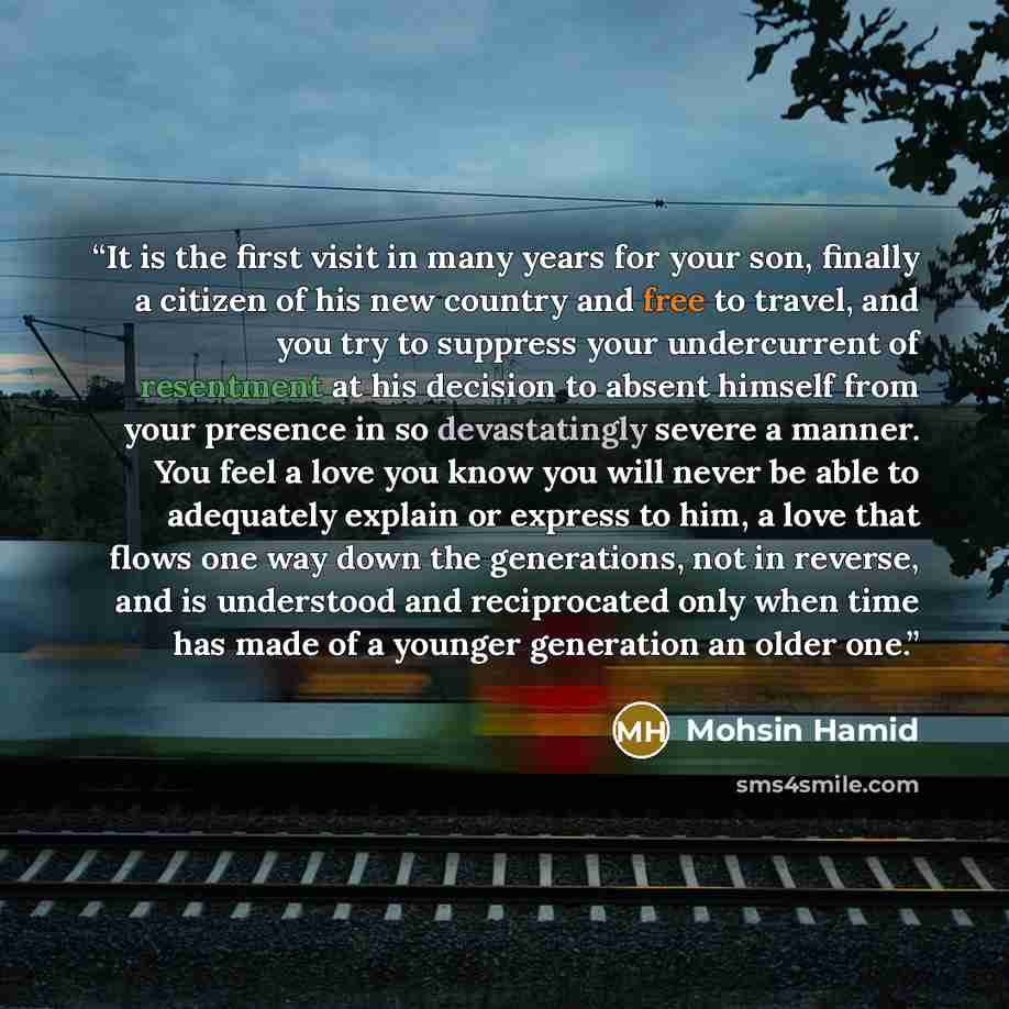 “It is the first visit in many years for your son, finally a citizen of his new country and free to travel, and you try to suppress your undercurrent of resentment at his decision to absent himself from your presence in so devastatingly severe a manner. You feel a love you know you will never be…” quote by Mohsin Hamid