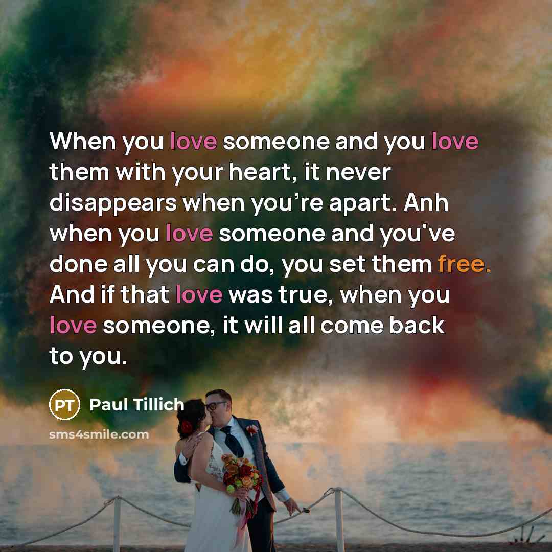 “When you love someone and you love them with your heart, it never disappears when you're apart. Anh when you love someone and you've done all you can do, you set them free. And if that love was true, when you love someone, it will all come back to you.” quote by Paul Tillich