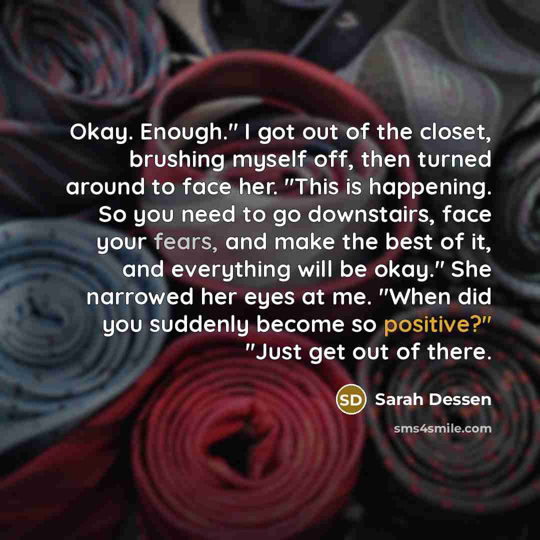 “Okay. Enough." I got out of the closet, brushing myself off, then turned around to face her. "This is happening. So you need to go downstairs, face your fears, and make the best of it, and everything will be okay." She narrowed her eyes at me. "When did you suddenly become so positive?" "Just get…” quote by Sarah Dessen