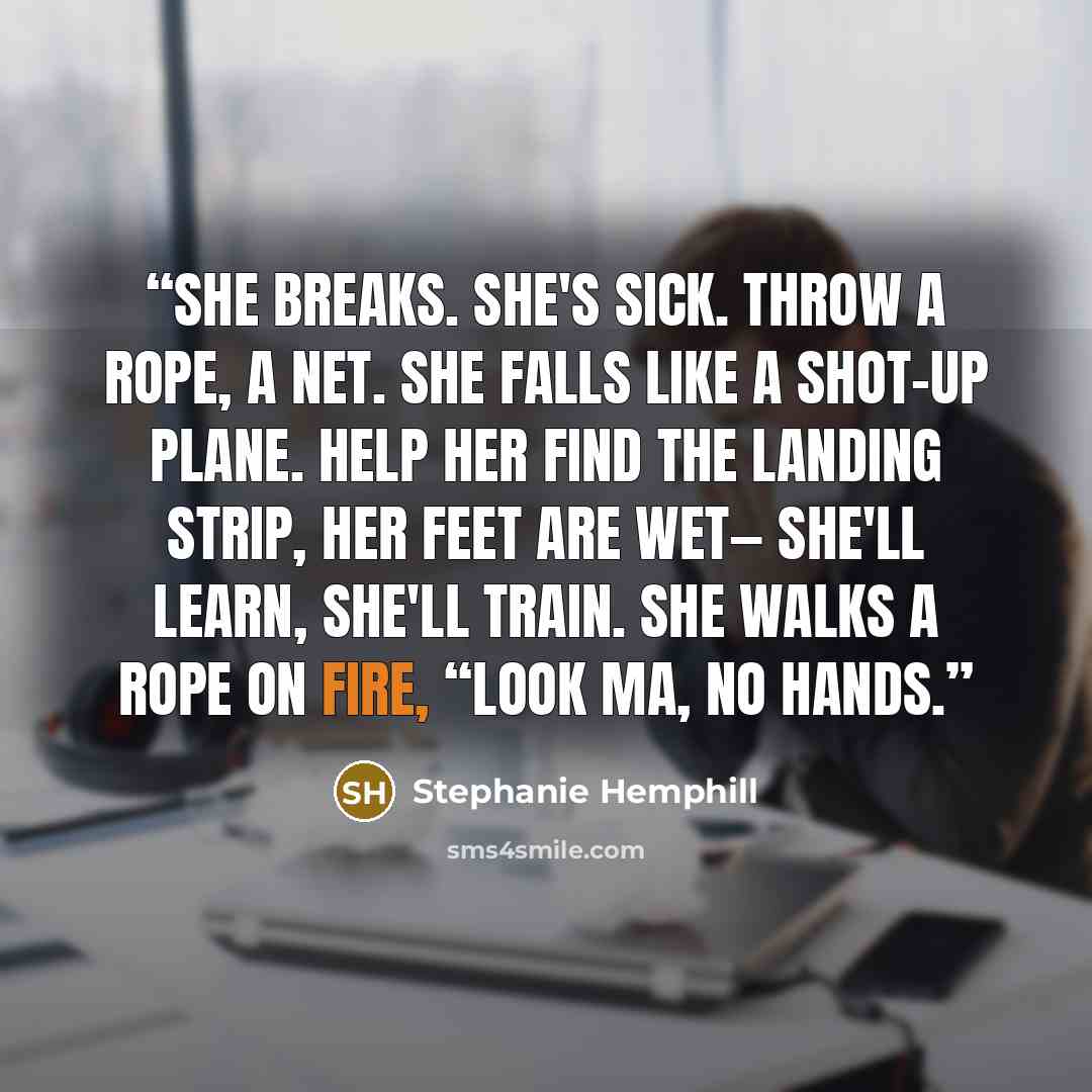 “She breaks. She's sick. Throw a rope, a net. She falls like a shot-up plane. Help her find the landing strip, Her feet are wet— She'll learn, she'll train. She walks a rope on fire, “Look Ma, no hands.” quote by Stephanie Hemphill