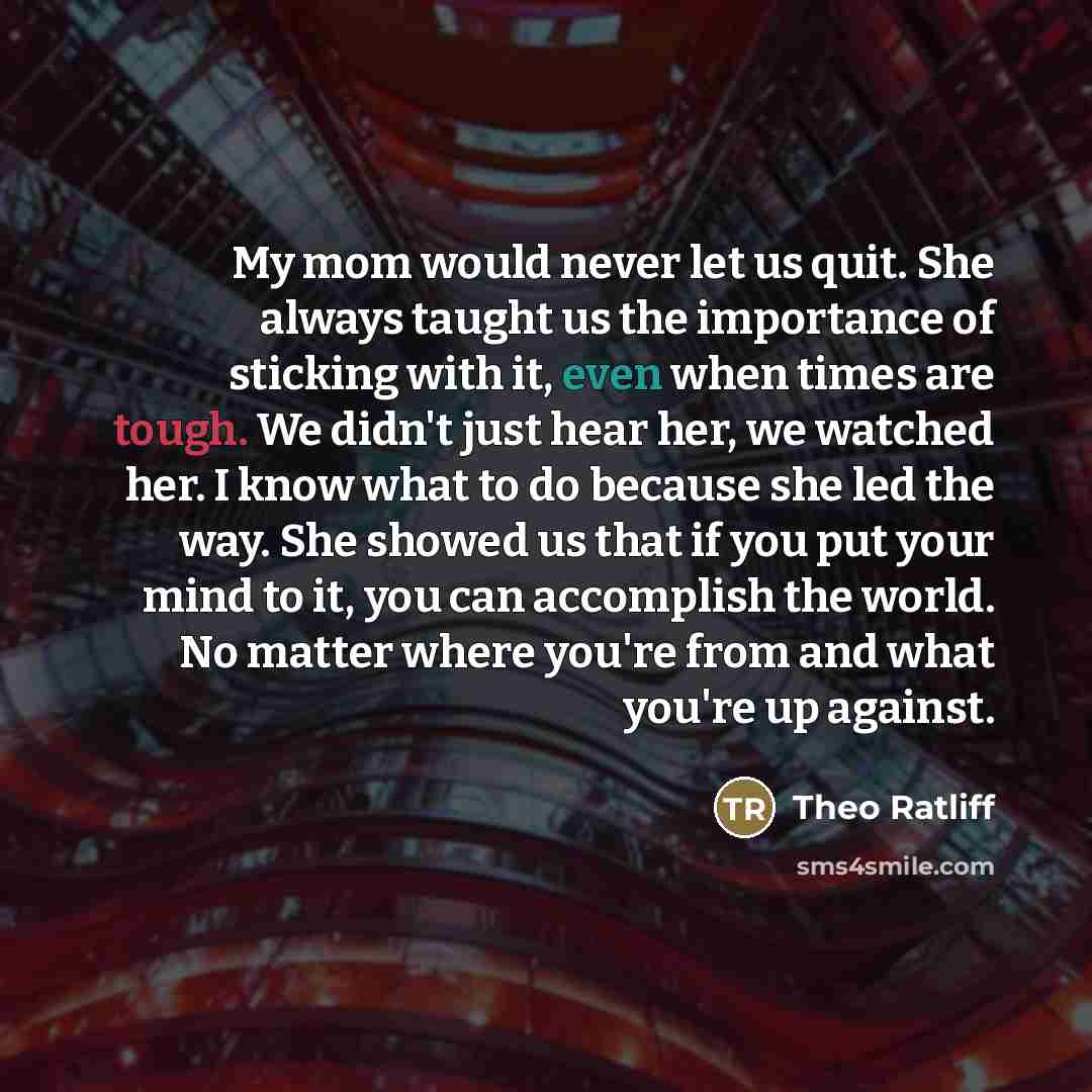 “My mom would never let us quit. She always taught us the importance of sticking with it, even when times are tough. We didn't just hear her, we watched her. I know what to do because she led the way. She showed us that if you put your mind to it, you can accomplish the world. No matter where…” quote by Theo Ratliff