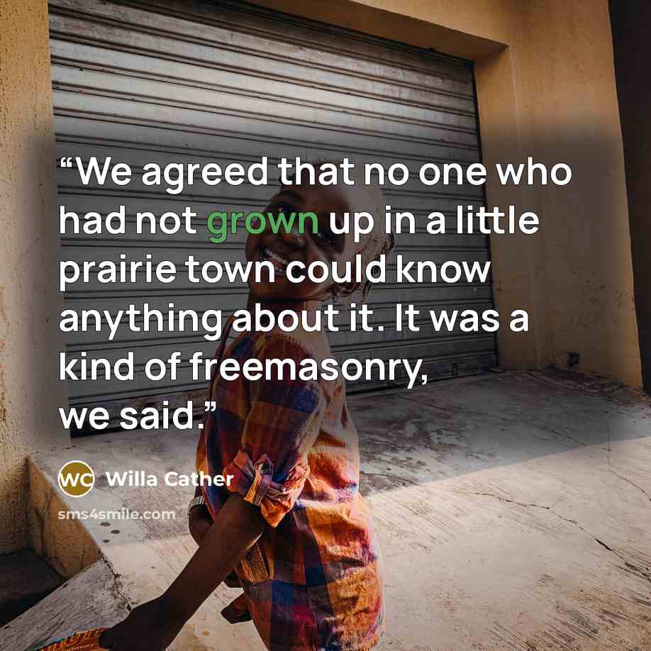 “We agreed that no one who had not grown up in a little prairie town could know anything about it. It was a kind of freemasonry, we said.” quote by Willa Cather