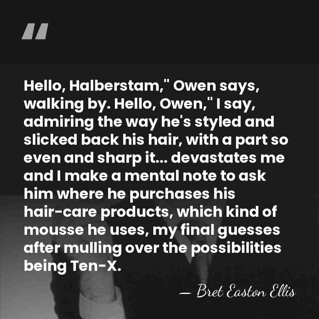 Hello, Halberstam," Owen says, walking by. Hello, Owen," I say, admiring the&hellip; - Bret Easton Ellis