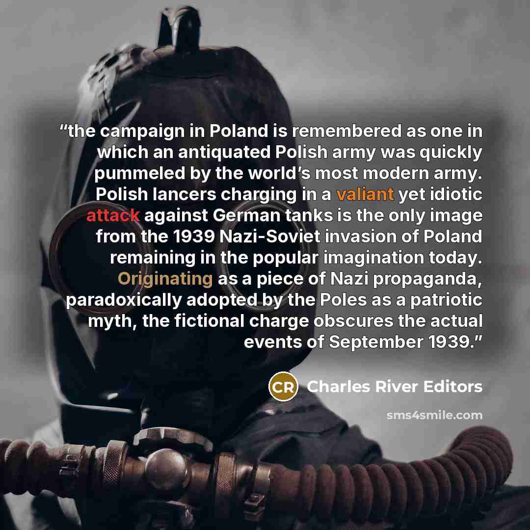 “the campaign in Poland is remembered as one in which an antiquated Polish army was quickly pummeled by the world’s most modern army. Polish lancers charging in a valiant yet idiotic attack against German tanks is the only image from the 1939 Nazi-Soviet invasion of Poland remaining in the popular…” quote by Charles River Editors