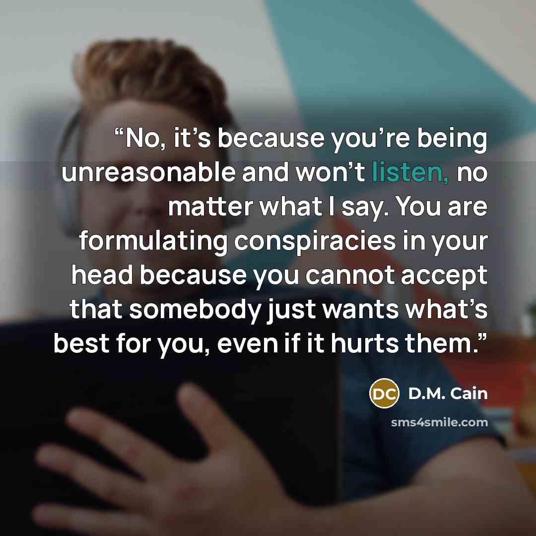 “No, it’s because you’re being unreasonable and won’t listen, no matter what I say. You are formulating conspiracies in your head because you cannot accept that somebody just wants what’s best for you, even if it hurts them.” quote by D.M. Cain
