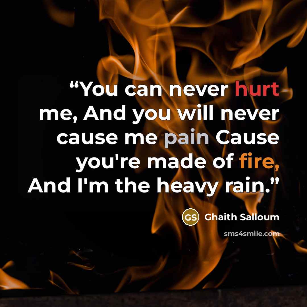 “You can never hurt me, And you will never cause me pain Cause you're made of fire, And I'm the heavy rain.” quote by Ghaith Salloum