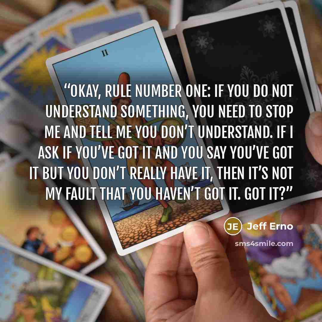 “Okay, rule number one: if you do not understand something, you need to stop me and tell me you don’t understand. If I ask if you’ve got it and you say you’ve got it but you don’t really have it, then it’s not my fault that you haven’t got it. Got it?” quote by Jeff Erno