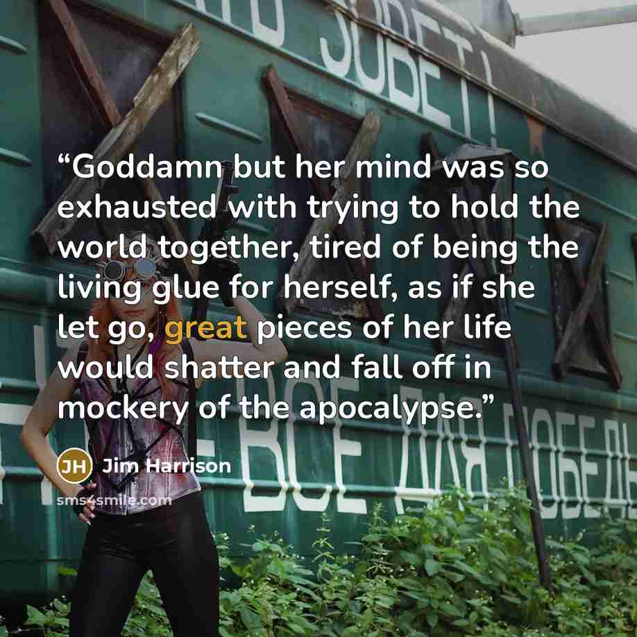 “Goddamn but her mind was so exhausted with trying to hold the world together, tired of being the living glue for herself, as if she let go, great pieces of her life would shatter and fall off in mockery of the apocalypse.” quote by Jim Harrison