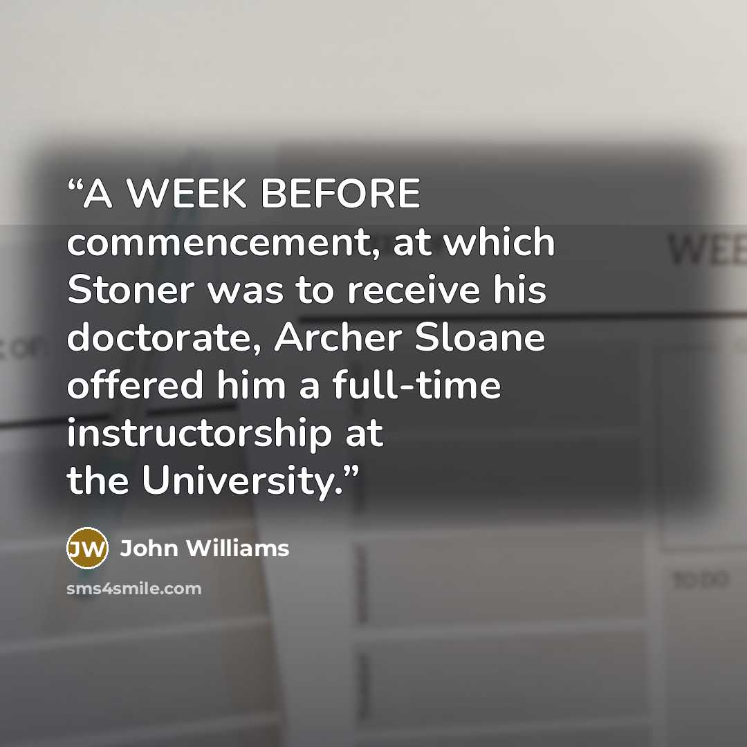 “A WEEK BEFORE commencement, at which Stoner was to receive his doctorate, Archer Sloane offered him a full-time instructorship at the University.” quote by John Williams