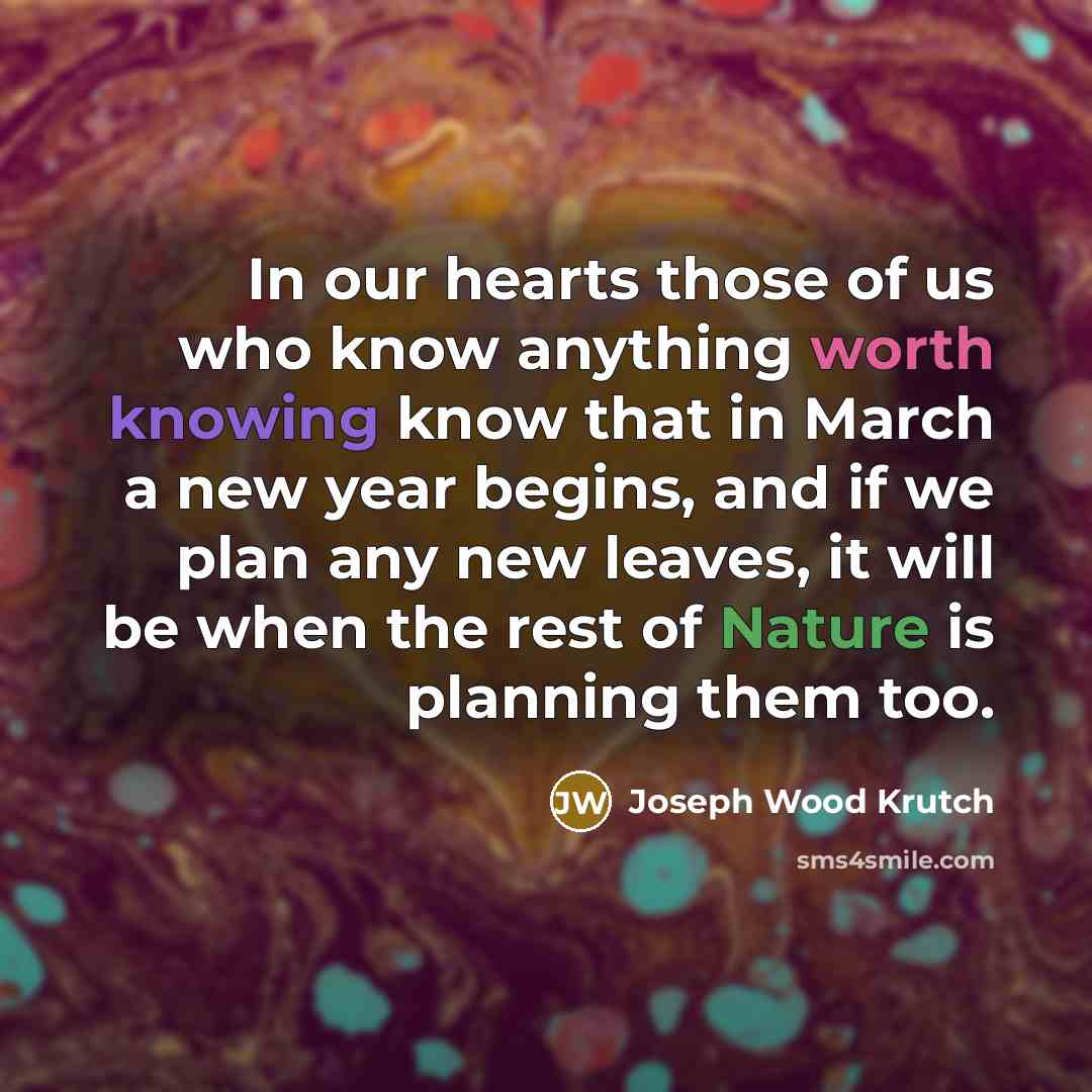 “In our hearts those of us who know anything worth knowing know that in March a new year begins, and if we plan any new leaves, it will be when the rest of Nature is planning them too.” quote by Joseph Wood Krutch