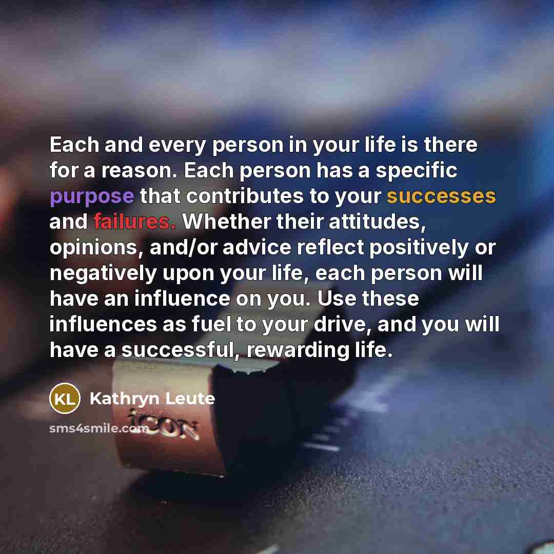 “Each and every person in your life is there for a reason. Each person has a specific purpose that contributes to your successes and failures. Whether their attitudes, opinions, and/or advice reflect positively or negatively upon your life, each person will have an influence on you. Use these…” quote by Kathryn Leute