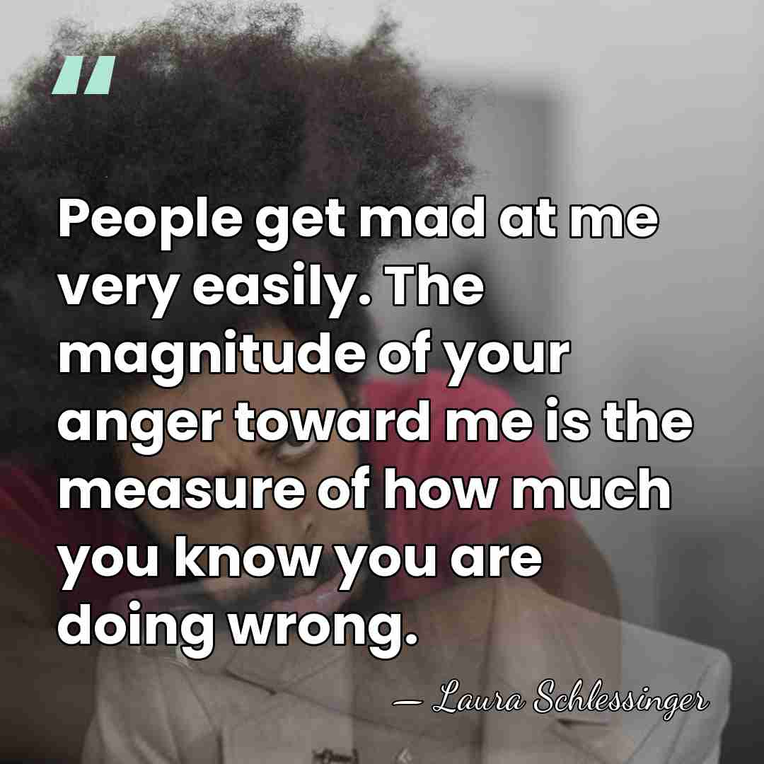 People get mad at me very easily. The magnitude of your anger&hellip; - Laura Schlessinger