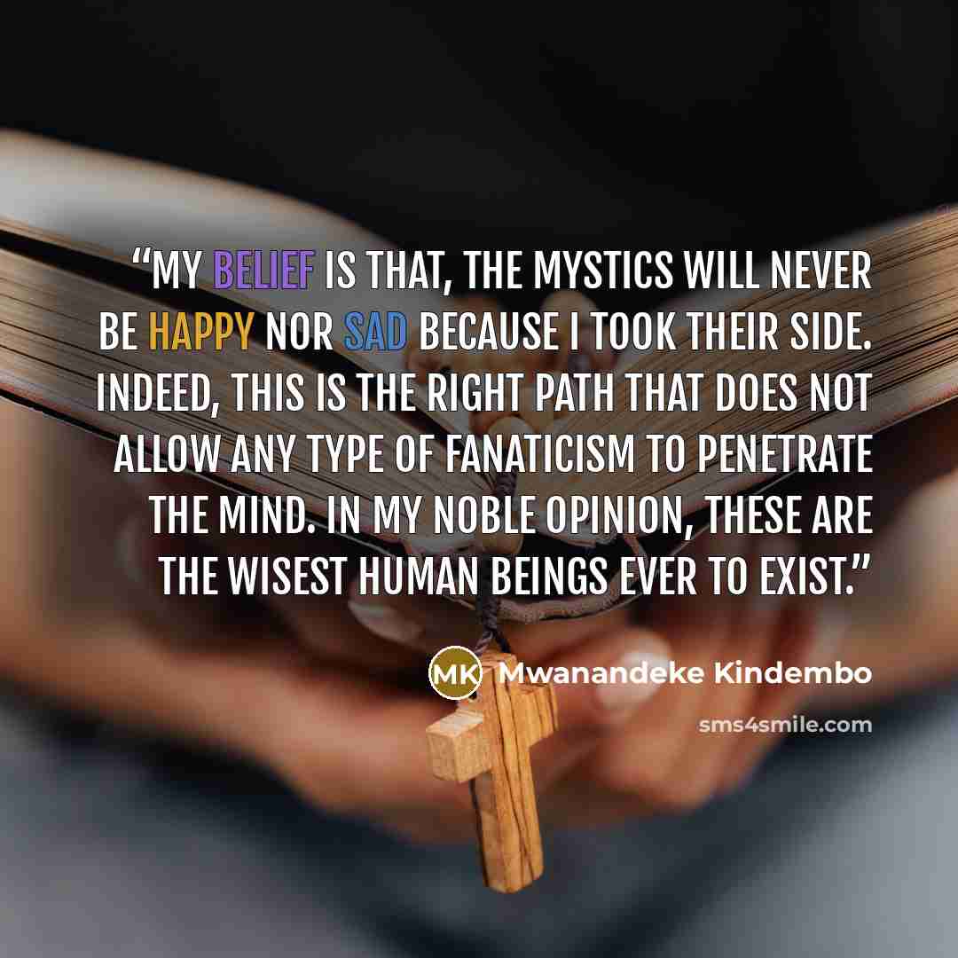 “My belief is that, the mystics will never be happy nor sad because I took their side. Indeed, this is the right path that does not allow any type of fanaticism to penetrate the mind. In my noble opinion, these are the wisest human beings ever to exist.” quote by Mwanandeke Kindembo
