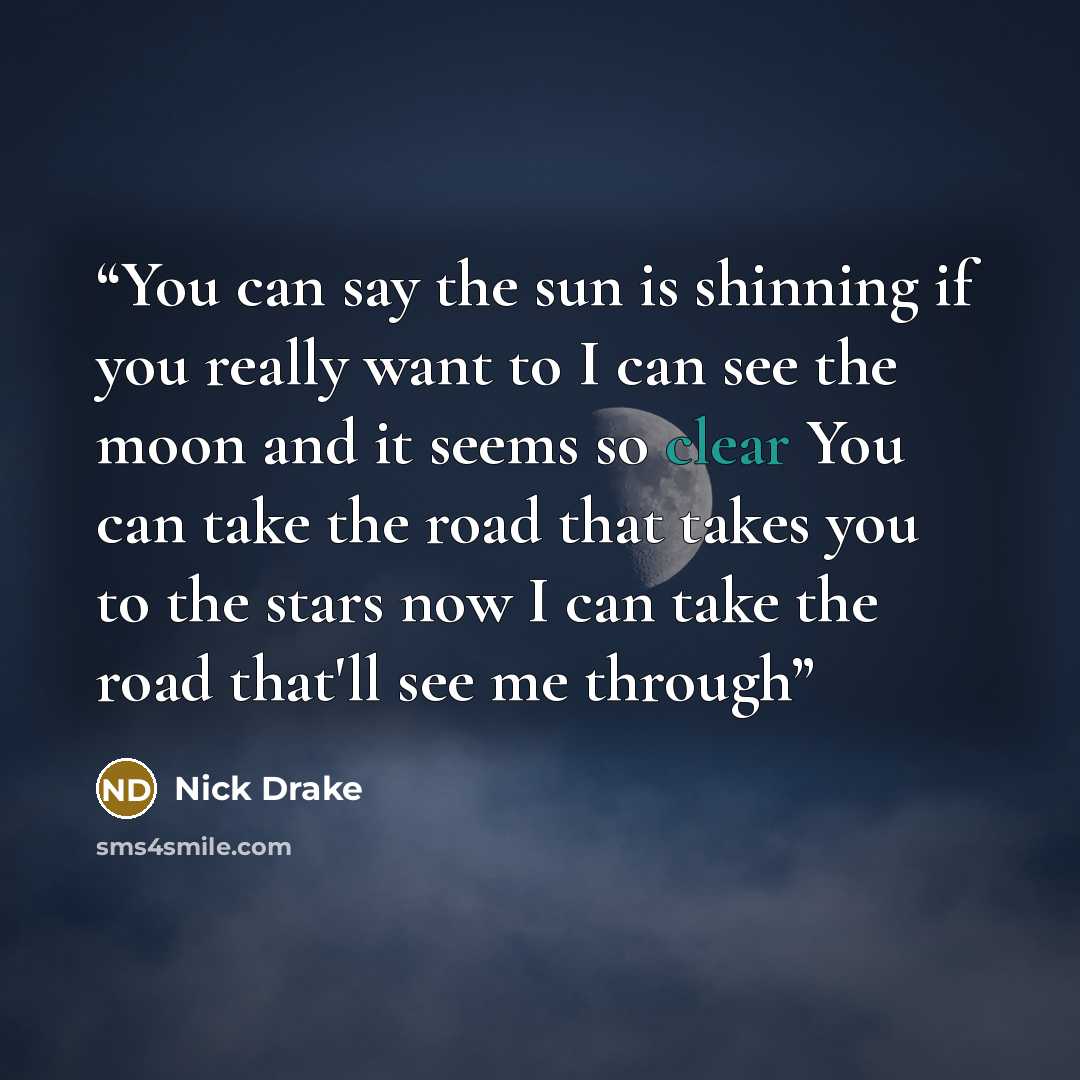 “You can say the sun is shinning if you really want to I can see the moon and it seems so clear You can take the road that takes you to the stars now I can take the road that'll see me through” quote by Nick Drake
