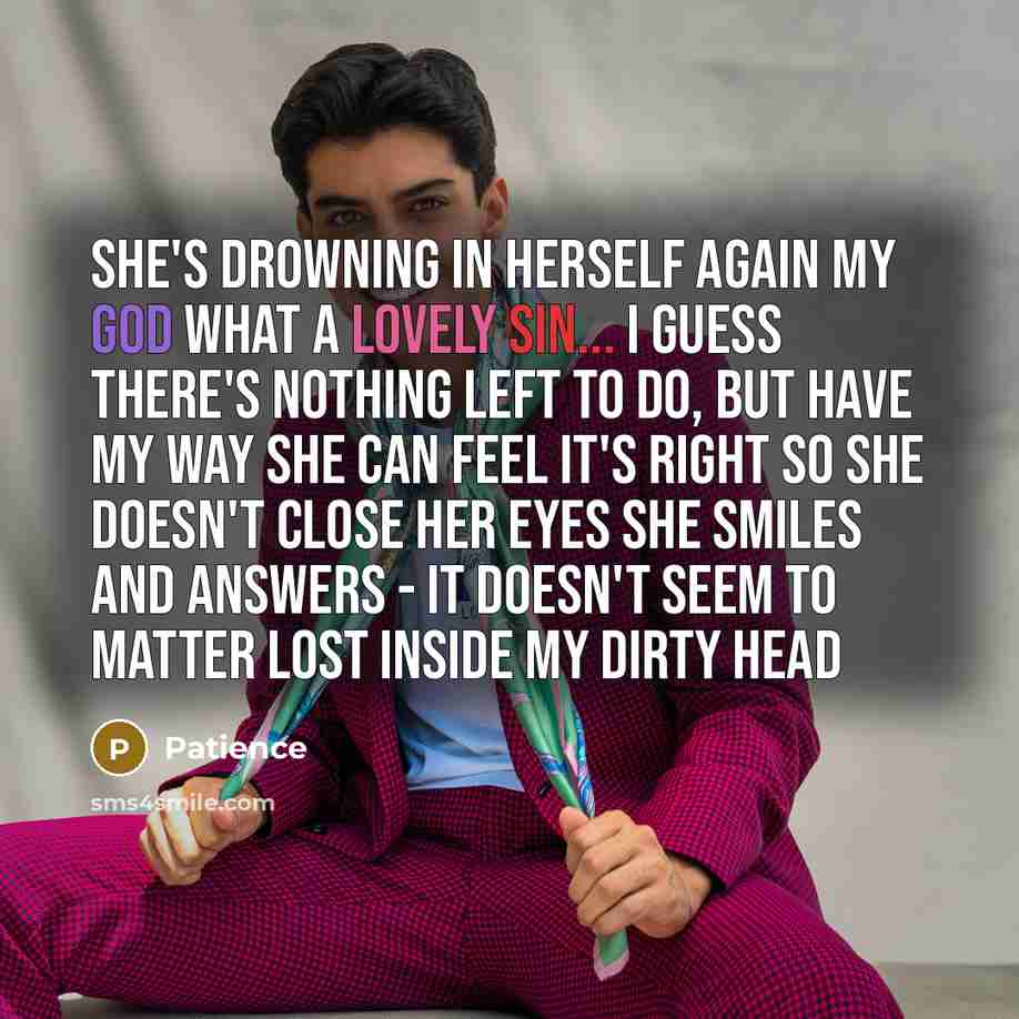 “She's drowning in herself again My god what a lovely sin... I guess there's nothing left to do, but have my way She can feel it's right so she doesn't close her eyes She smiles and answers - it doesn't seem to matter Lost inside my dirty head” quote by Patience
