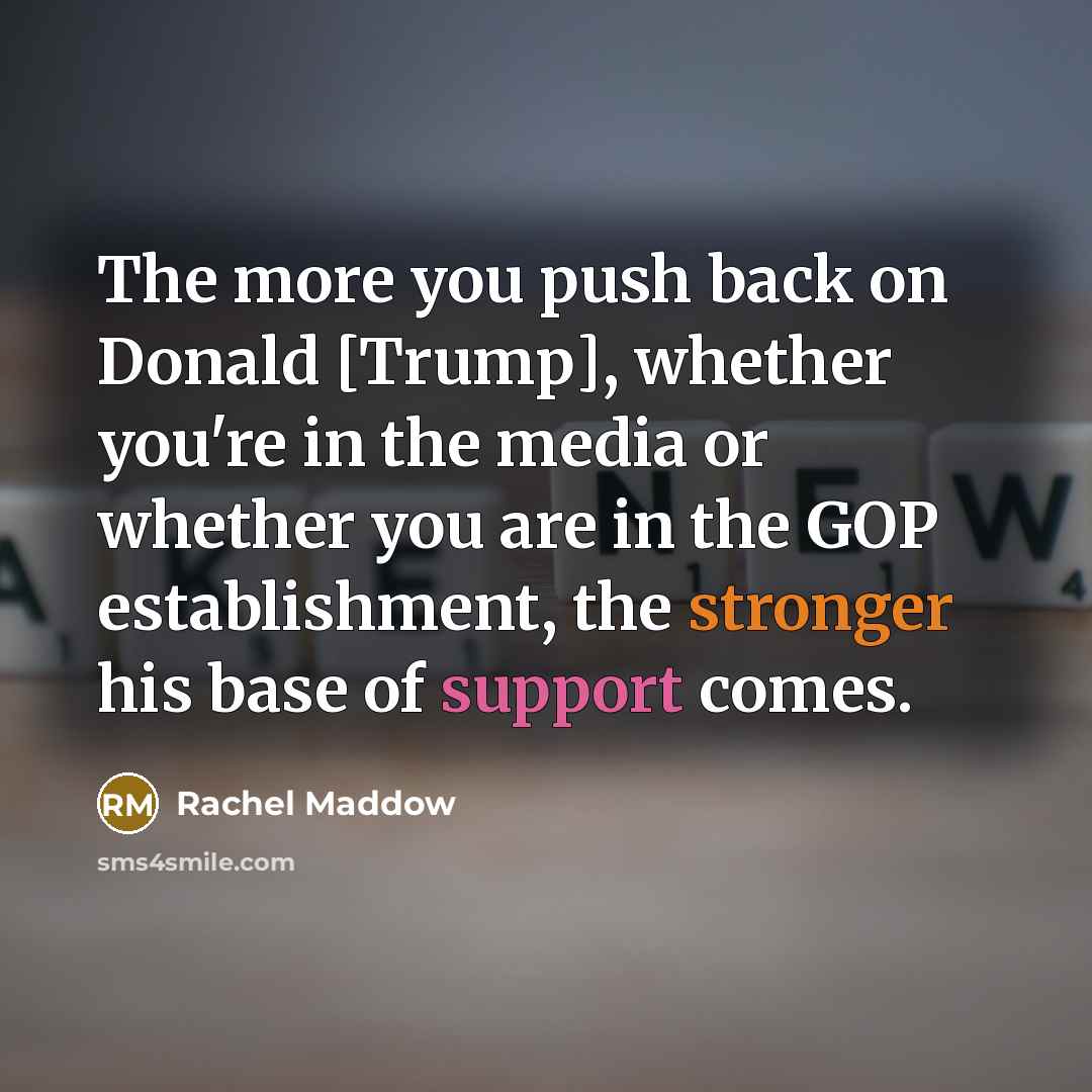 “The more you push back on Donald [Trump], whether you're in the media or whether you are in the GOP establishment, the stronger his base of support comes.” quote by Rachel Maddow