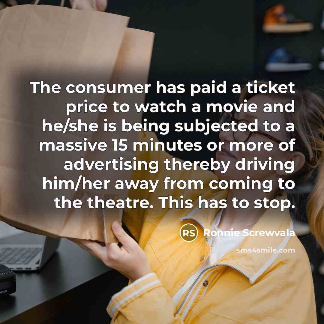 “The consumer has paid a ticket price to watch a movie and he/she is being subjected to a massive 15 minutes or more of advertising thereby driving him/her away from coming to the theatre. This has to stop.” quote by Ronnie Screwvala