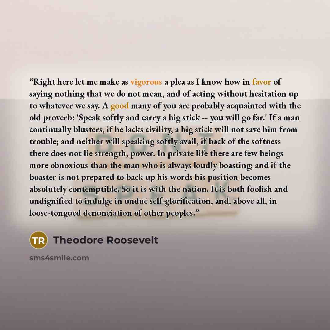 “Right here let me make as vigorous a plea as I know how in favor of saying nothing that we do not mean, and of acting without hesitation up to whatever we say. A good many of you are probably acquainted with the old proverb: 'Speak softly and carry a big stick -- you will go far.' If a man…” quote by Theodore Roosevelt