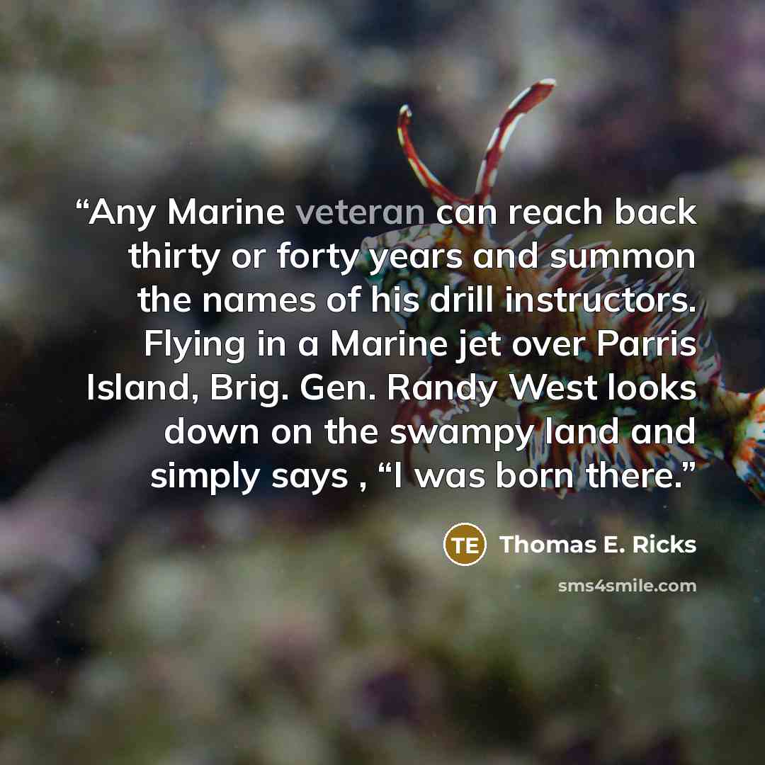 “Any Marine veteran can reach back thirty or forty years and summon the names of his drill instructors. Flying in a Marine jet over Parris Island, Brig. Gen. Randy West looks down on the swampy land and simply says , “I was born there.” quote by Thomas E. Ricks