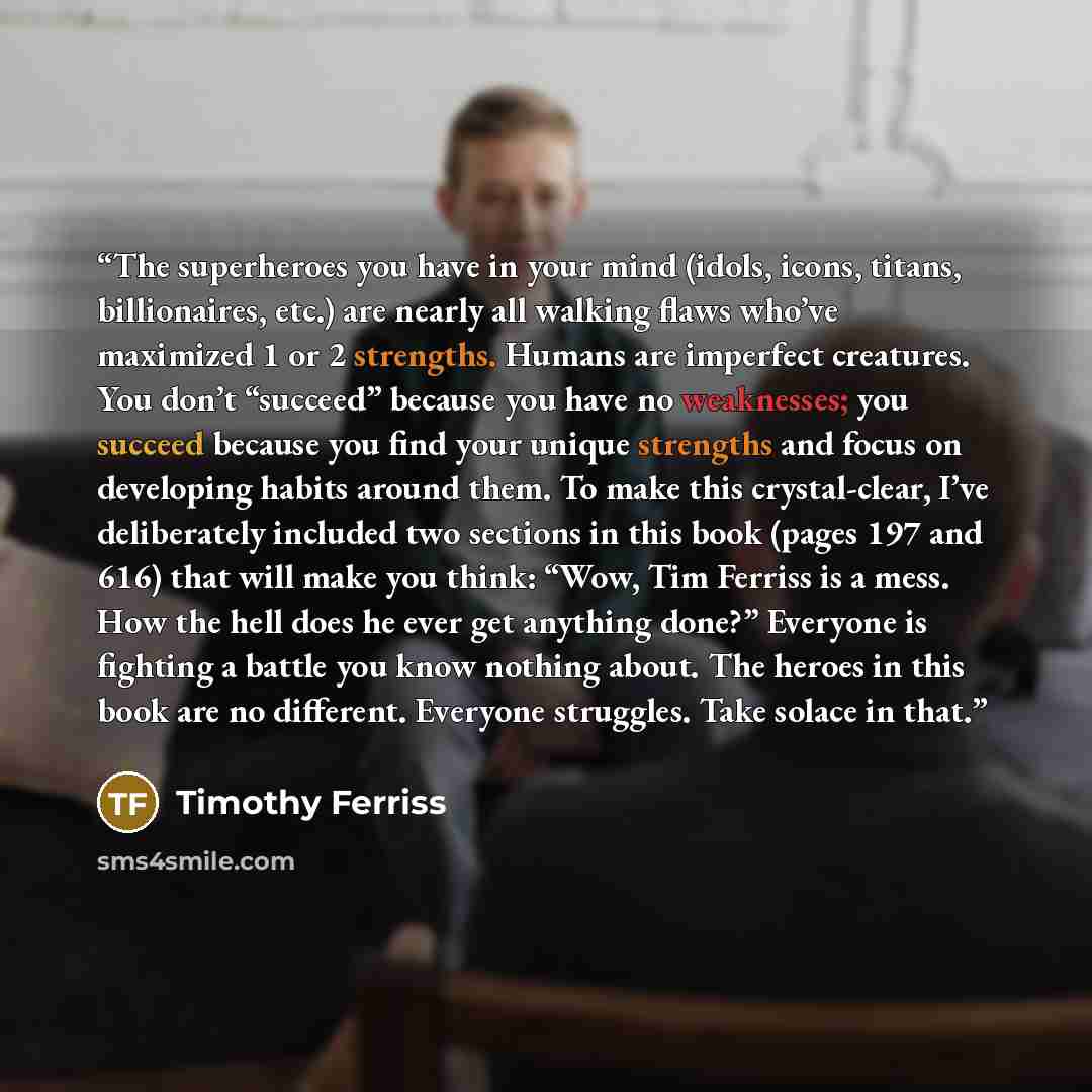 “The superheroes you have in your mind (idols, icons, titans, billionaires, etc.) are nearly all walking flaws who’ve maximized 1 or 2 strengths. Humans are imperfect creatures. You don’t “succeed” because you have no weaknesses; you succeed because you find your unique strengths and focus on…” quote by Timothy Ferriss