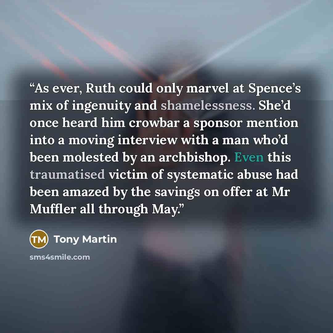 “As ever, Ruth could only marvel at Spence’s mix of ingenuity and shamelessness. She’d once heard him crowbar a sponsor mention into a moving interview with a man who’d been molested by an archbishop. Even this traumatised victim of systematic abuse had been amazed by the savings on offer at Mr…” quote by Tony Martin