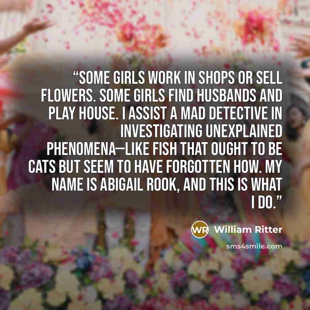 “Some girls work in shops or sell flowers. Some girls find husbands and play house. I assist a mad detective in investigating unexplained phenomena—like fish that ought to be cats but seem to have forgotten how. My name is Abigail Rook, and this is what I do.” quote by William Ritter