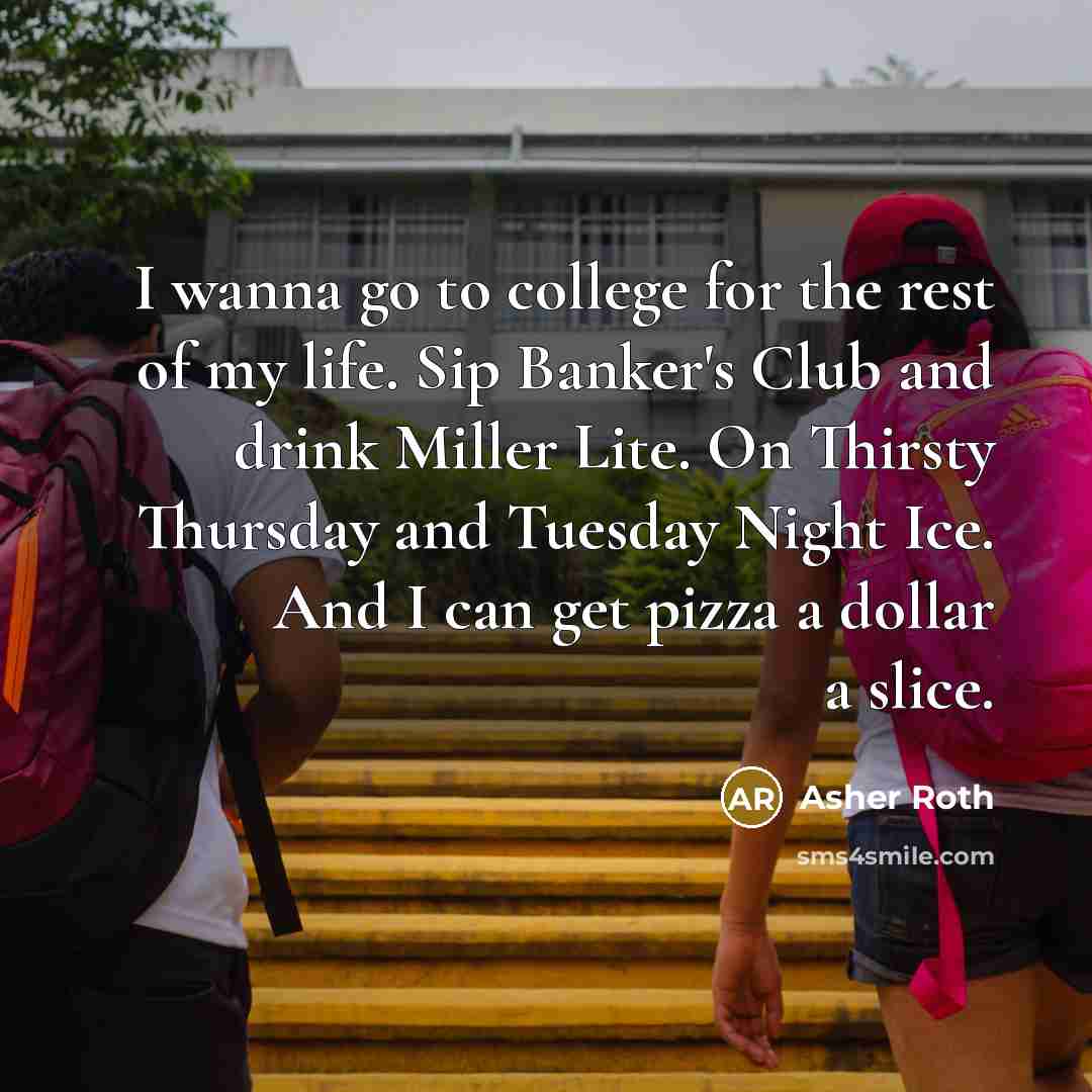 “I wanna go to college for the rest of my life. Sip Banker's Club and drink Miller Lite. On Thirsty Thursday and Tuesday Night Ice. And I can get pizza a dollar a slice.” quote by Asher Roth