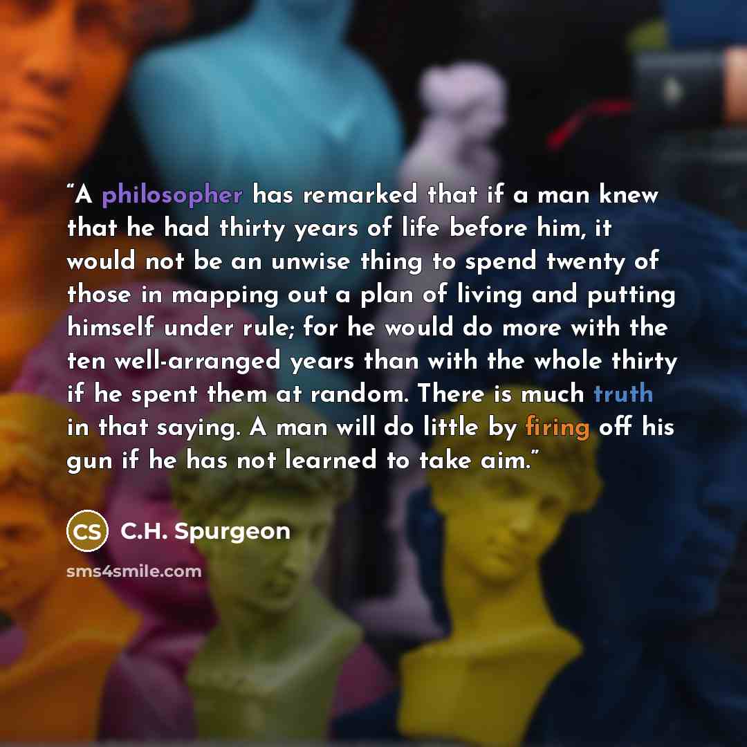 “A philosopher has remarked that if a man knew that he had thirty years of life before him, it would not be an unwise thing to spend twenty of those in mapping out a plan of living and putting himself under rule; for he would do more with the ten well-arranged years than with the whole thirty if he…” quote by C.H. Spurgeon
