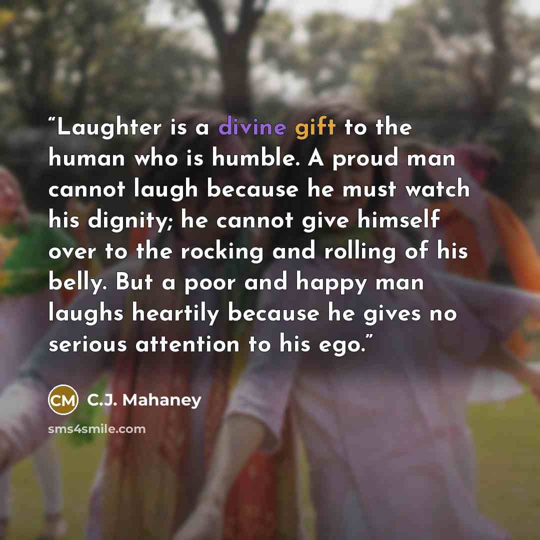 “Laughter is a divine gift to the human who is humble. A proud man cannot laugh because he must watch his dignity; he cannot give himself over to the rocking and rolling of his belly. But a poor and happy man laughs heartily because he gives no serious attention to his ego.” quote by C.J. Mahaney