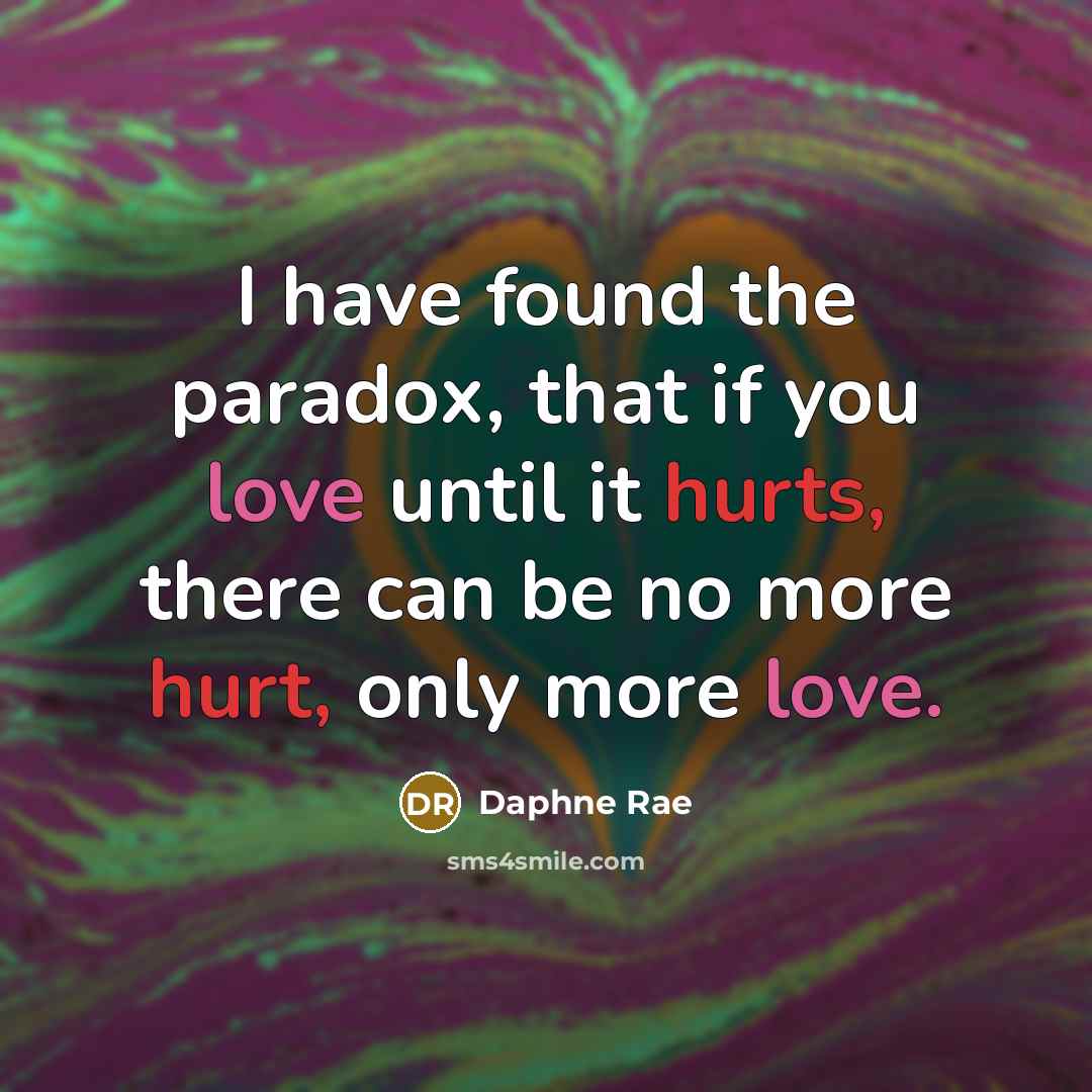 “I have found the paradox, that if you love until it hurts, there can be no more hurt, only more love.” quote by Daphne Rae