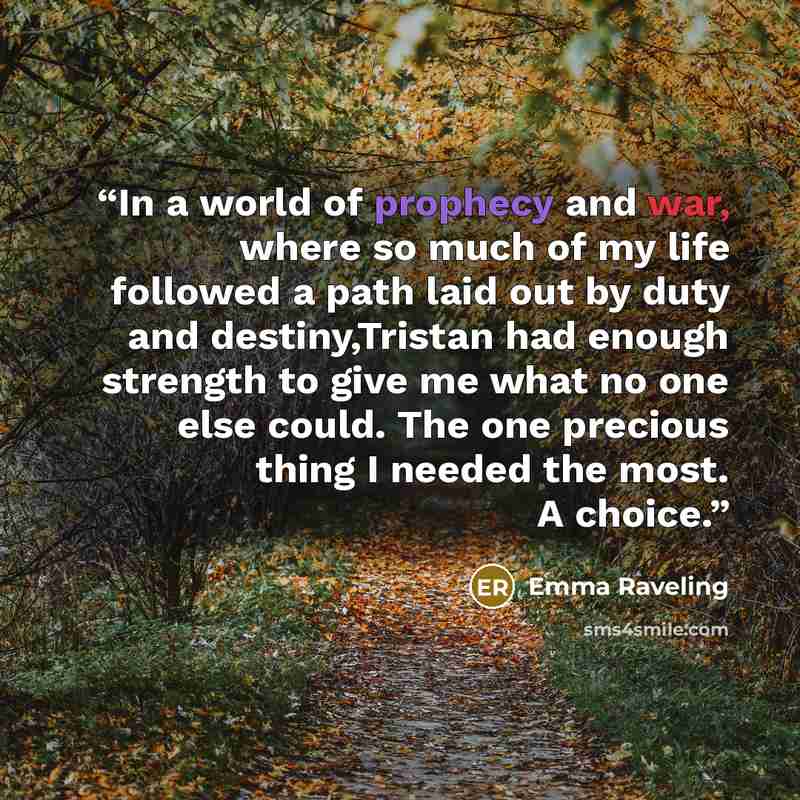 “In a world of prophecy and war, where so much of my life followed a path laid out by duty and destiny,Tristan had enough strength to give me what no one else could. The one precious thing I needed the most. A choice.” quote by Emma Raveling