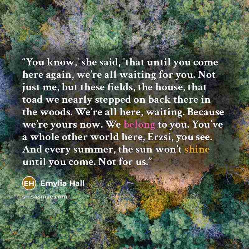 “You know,' she said, 'that until you come here again, we’re all waiting for you. Not just me, but these fields, the house, that toad we nearly stepped on back there in the woods. We’re all here, waiting. Because we’re yours now. We belong to you. You’ve a whole other world here, Erzsi, you see…” quote by Emylia Hall