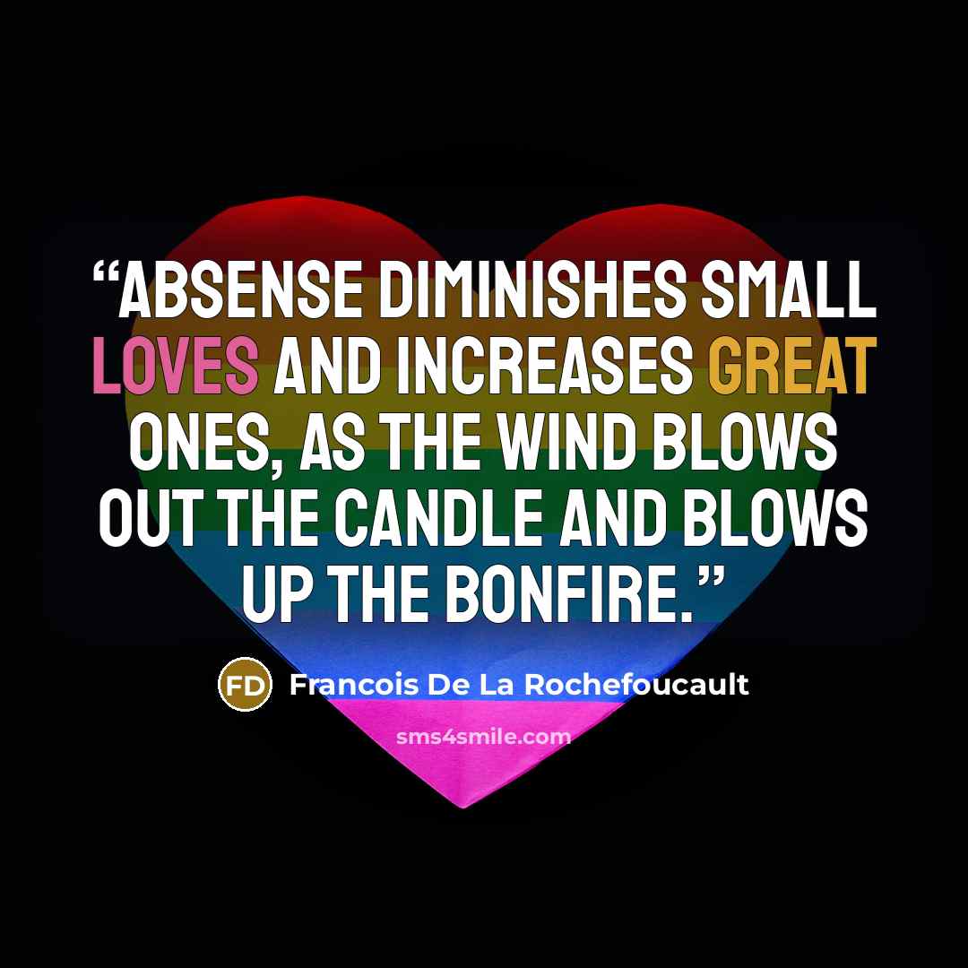 “Absense diminishes small loves and increases great ones, as the wind blows out the candle and blows up the bonfire.” quote by Francois De La Rochefoucault