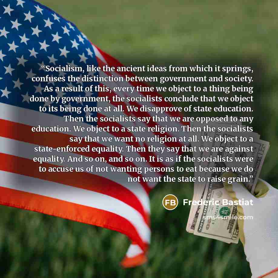 “Socialism, like the ancient ideas from which it springs, confuses the distinction between government and society. As a result of this, every time we object to a thing being done by government, the socialists conclude that we object to its being done at all. We disapprove of state education. Then…” quote by Frederic Bastiat