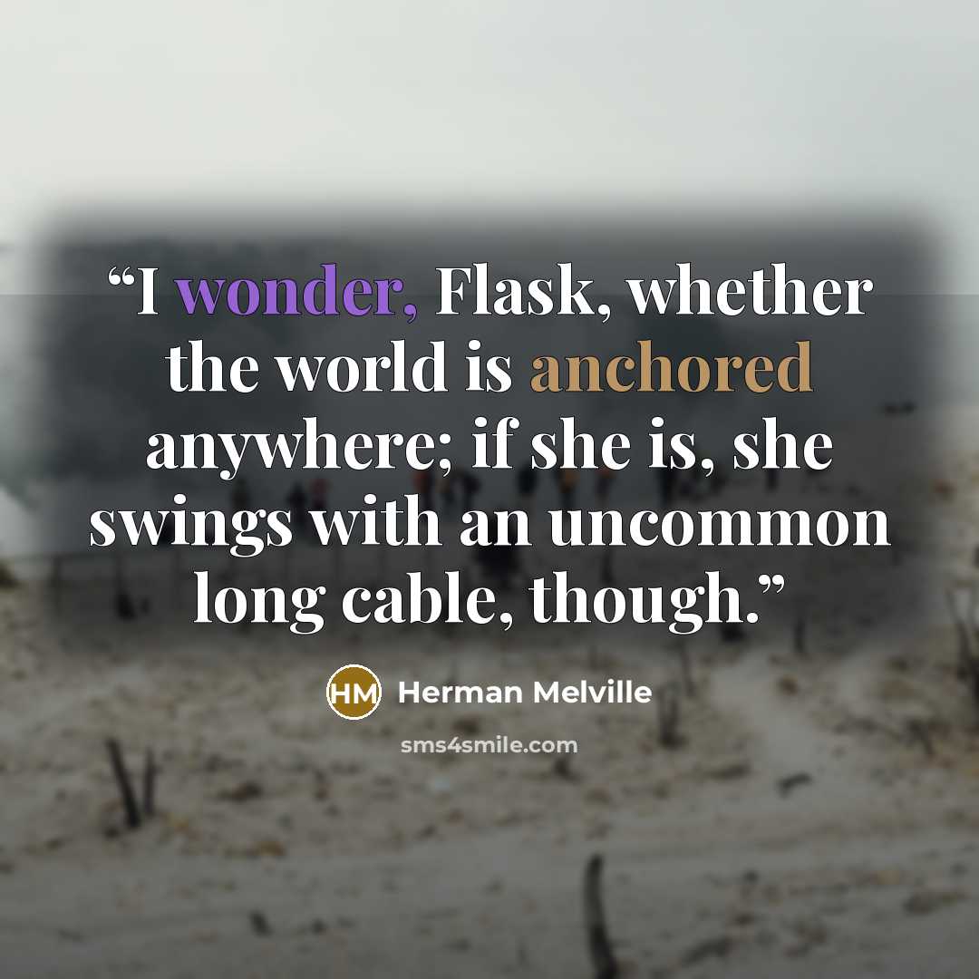“I wonder, Flask, whether the world is anchored anywhere; if she is, she swings with an uncommon long cable, though.” quote by Herman Melville